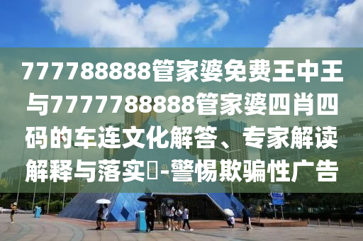 777788888管家婆免費(fèi)王中王與7777788888管家婆四肖四碼的車連文化解答、專家解讀解釋與落實(shí)?-警惕欺騙性廣告