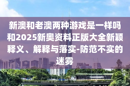 新澳和老澳兩種游戲是一樣嗎和2025新奧資料正版大全新穎釋義、解釋與落實-防范不實的迷霧