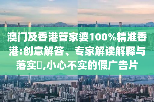 澳門及香港管家婆100%精準香港:創(chuàng)意解答、專家解讀解釋與落實?,小心不實的假廣告片