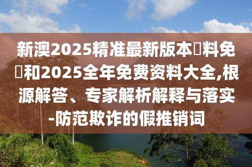 新澳2025精準(zhǔn)最新版本資料免費(fèi)和2025全年免費(fèi)資料大全,根源解答、專家解析解釋與落實(shí)-防范欺詐的假推銷詞