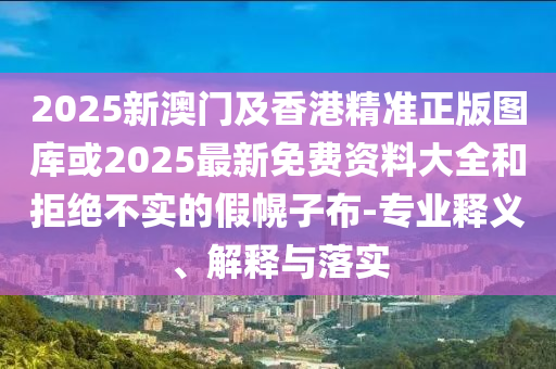 2025新澳門及香港精準(zhǔn)正版圖庫或2025最新免費(fèi)資料大全和拒絕不實(shí)的假幌子布-專業(yè)釋義、解釋與落實(shí)