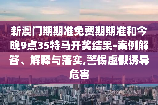新澳門期期準(zhǔn)免費(fèi)期期準(zhǔn)和今晚9點(diǎn)35特馬開獎(jiǎng)結(jié)果-案例解答、解釋與落實(shí),警惕虛假誘導(dǎo)危害