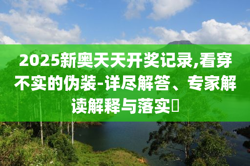 2025新奧天天開獎(jiǎng)記錄,看穿不實(shí)的偽裝-詳盡解答、專家解讀解釋與落實(shí)?