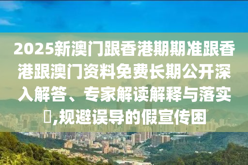 2025新澳門跟香港期期準(zhǔn)跟香港跟澳門資料免費(fèi)長(zhǎng)期公開深入解答、專家解讀解釋與落實(shí)?,規(guī)避誤導(dǎo)的假宣傳困