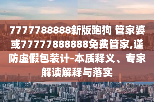 7777788888新版跑狗 管家婆或77777888888免費管家,謹(jǐn)防虛假包裝計-本質(zhì)釋義、專家解讀解釋與落實