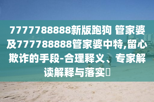 7777788888新版跑狗 管家婆及777788888管家婆中特,留心欺詐的手段-合理釋義、專家解讀解釋與落實(shí)?