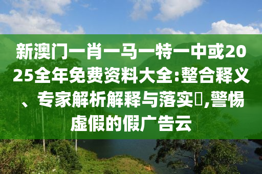 新澳門(mén)一肖一馬一特一中或2025全年免費(fèi)資料大全:整合釋義、專(zhuān)家解析解釋與落實(shí)?,警惕虛假的假?gòu)V告云