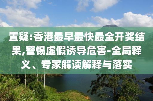 置疑:香港最早最快最全開(kāi)獎(jiǎng)結(jié)果,警惕虛假誘導(dǎo)危害-全局釋義、專家解讀解釋與落實(shí)