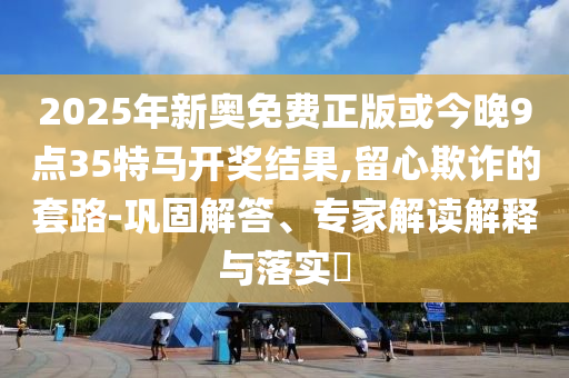 2025年新奧免費(fèi)正版或今晚9點(diǎn)35特馬開獎(jiǎng)結(jié)果,留心欺詐的套路-鞏固解答、專家解讀解釋與落實(shí)?