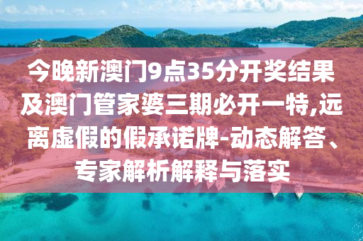 今晚新澳門9點35分開獎結(jié)果及澳門管家婆三期必開一特,遠離虛假的假承諾牌-動態(tài)解答、專家解析解釋與落實