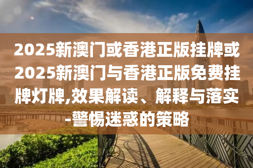 2025新澳門或香港正版掛牌或2025新澳門與香港正版免費(fèi)掛牌燈牌,效果解讀、解釋與落實(shí)-警惕迷惑的策略