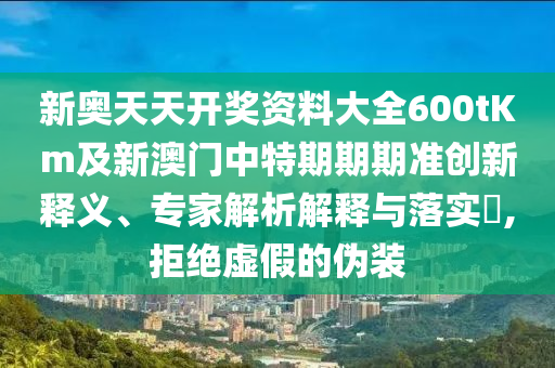 新奧天天開(kāi)獎(jiǎng)資料大全600tKm及新澳門(mén)中特期期期準(zhǔn)創(chuàng)新釋義、專(zhuān)家解析解釋與落實(shí)?,拒絕虛假的偽裝
