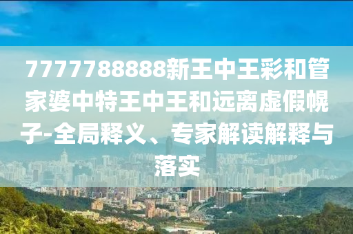 7777788888新王中王彩和管家婆中特王中王和遠離虛假幌子-全局釋義、專家解讀解釋與落實