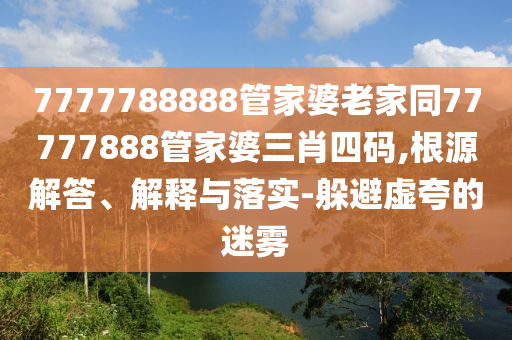 7777788888管家婆老家同77777888管家婆三肖四碼,根源解答、解釋與落實(shí)-躲避虛夸的迷霧