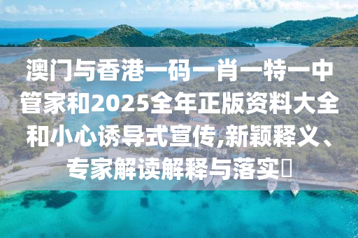 澳門與香港一碼一肖一特一中管家和2025全年正版資料大全和小心誘導(dǎo)式宣傳,新穎釋義、專家解讀解釋與落實(shí)?