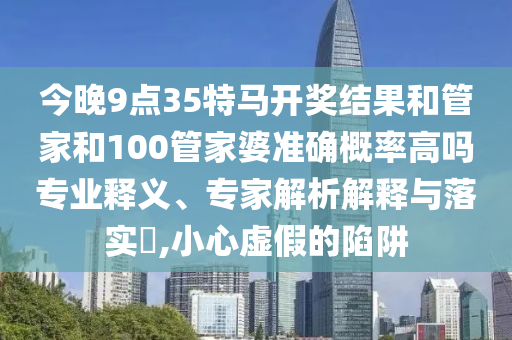 今晚9點(diǎn)35特馬開(kāi)獎(jiǎng)結(jié)果和管家和100管家婆準(zhǔn)確概率高嗎專(zhuān)業(yè)釋義、專(zhuān)家解析解釋與落實(shí)?,小心虛假的陷阱