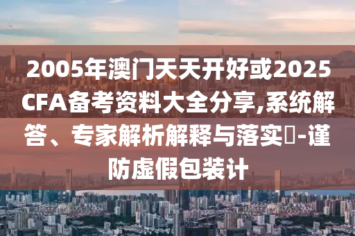 2005年澳門天天開好或2025CFA備考資料大全分享,系統(tǒng)解答、專家解析解釋與落實(shí)?-謹(jǐn)防虛假包裝計(jì)