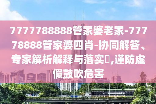 7777788888管家婆老家-77778888管家婆四肖-協(xié)同解答、專家解析解釋與落實(shí)?,謹(jǐn)防虛假鼓吹危害