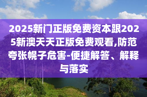 2025新門正版免費資本跟2025新澳天天正版免費觀看,防范夸張幌子危害-便捷解答、解釋與落實