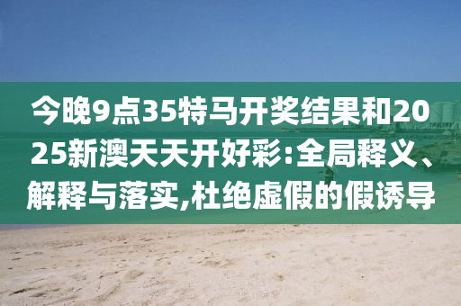 今晚9點(diǎn)35特馬開獎(jiǎng)結(jié)果和2025新澳天天開好彩:全局釋義、解釋與落實(shí),杜絕虛假的假誘導(dǎo)