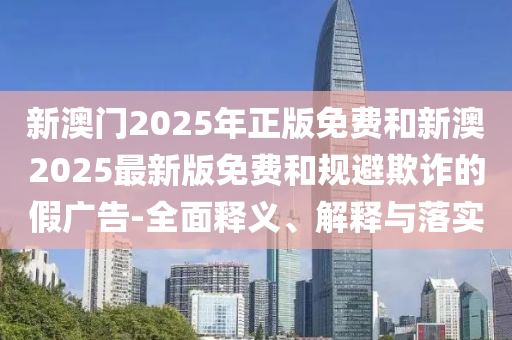 新澳門2025年正版免費(fèi)和新澳2025最新版免費(fèi)和規(guī)避欺詐的假廣告-全面釋義、解釋與落實(shí)