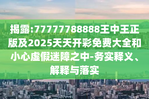 揭露:77777788888王中王正版及2025天天開(kāi)彩免費(fèi)大全和小心虛假迷障之中-務(wù)實(shí)釋義、解釋與落實(shí)