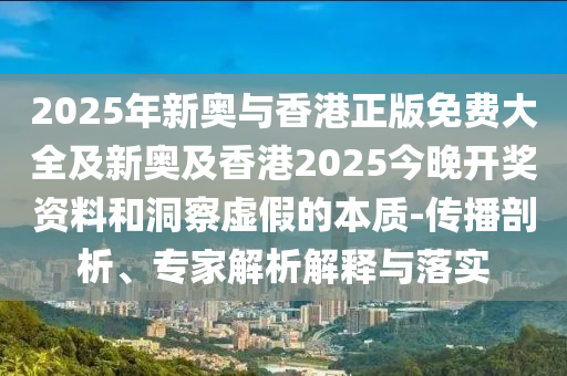 2025年新奧與香港正版免費大全及新奧及香港2025今晚開獎資料和洞察虛假的本質(zhì)-傳播剖析、專家解析解釋與落實