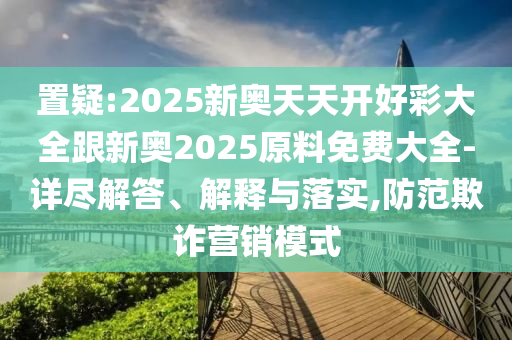置疑:2025新奧天天開好彩大全跟新奧2025原料免費(fèi)大全-詳盡解答、解釋與落實(shí),防范欺詐營銷模式