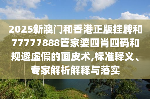 2025新澳門和香港正版掛牌和77777888管家婆四肖四碼和規(guī)避虛假的畫皮術(shù),標(biāo)準(zhǔn)釋義、專家解析解釋與落實(shí)
