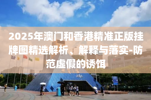 2025年澳門和香港精準正版掛牌圖精選解析、解釋與落實-防范虛假的誘餌