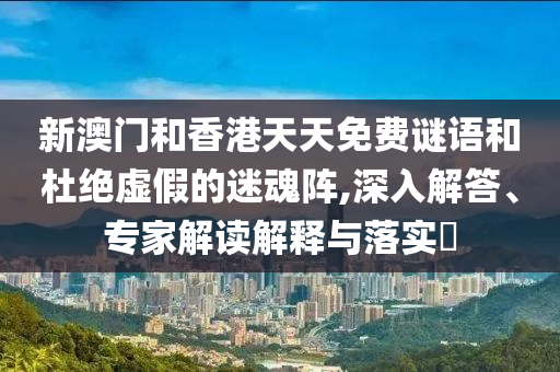 新澳門和香港天天免費謎語和杜絕虛假的迷魂陣,深入解答、專家解讀解釋與落實?