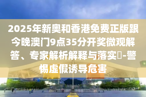 2025年新奧和香港免費(fèi)正版跟今晚澳門9點(diǎn)35分開獎微觀解答、專家解析解釋與落實(shí)?-警惕虛假誘導(dǎo)危害