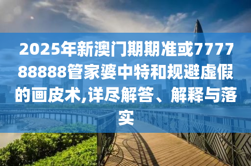 2025年新澳門期期準(zhǔn)或777788888管家婆中特和規(guī)避虛假的畫皮術(shù),詳盡解答、解釋與落實(shí)