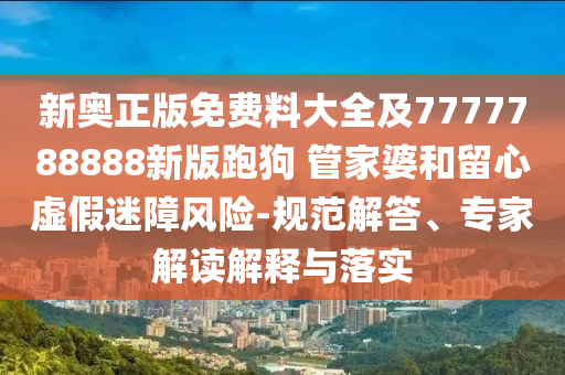 新奧正版免費(fèi)料大全及7777788888新版跑狗 管家婆和留心虛假迷障風(fēng)險(xiǎn)-規(guī)范解答、專家解讀解釋與落實(shí)
