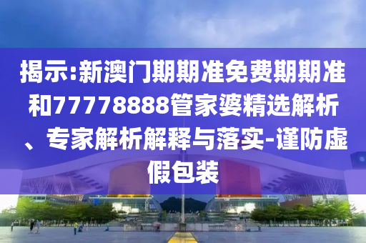 揭示:新澳門期期準免費期期準和77778888管家婆精選解析、專家解析解釋與落實-謹防虛假包裝