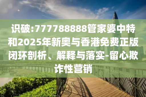 識破:777788888管家婆中特和2025年新奧與香港免費(fèi)正版閉環(huán)剖析、解釋與落實(shí)-留心欺詐性營銷
