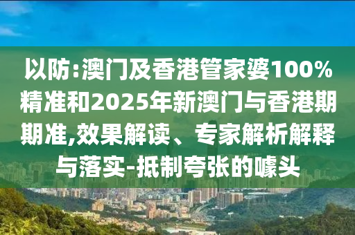 以防:澳門(mén)及香港管家婆100%精準(zhǔn)和2025年新澳門(mén)與香港期期準(zhǔn),效果解讀、專(zhuān)家解析解釋與落實(shí)-抵制夸張的噱頭