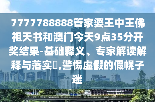 7777788888管家婆王中王佛祖天書(shū)和澳門(mén)今天9點(diǎn)35分開(kāi)獎(jiǎng)結(jié)果-基礎(chǔ)釋義、專(zhuān)家解讀解釋與落實(shí)?,警惕虛假的假幌子迷