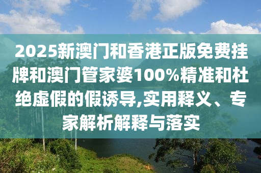 2025新澳門(mén)和香港正版免費(fèi)掛牌和澳門(mén)管家婆100%精準(zhǔn)和杜絕虛假的假誘導(dǎo),實(shí)用釋義、專(zhuān)家解析解釋與落實(shí)