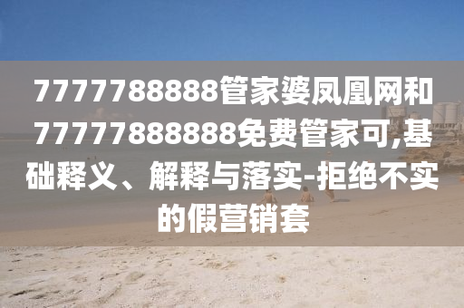 7777788888管家婆鳳凰網(wǎng)和77777888888免費管家可,基礎(chǔ)釋義、解釋與落實-拒絕不實的假營銷套